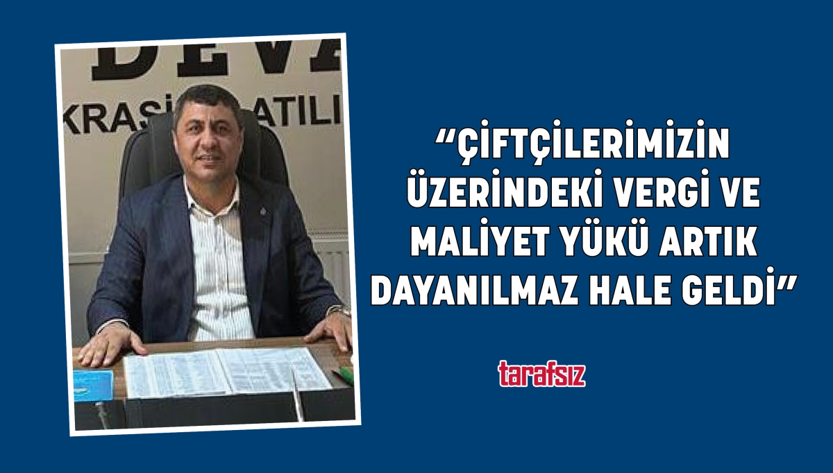 “ÇİFTÇİLERİMİZİN ÜZERİNDEKİ VERGİ VE MALİYET YÜKÜ ARTIK DAYANILMAZ HALE GELDİ”