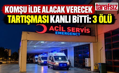 KOMŞU İLDE ALACAK VERECEK TARTIŞMASI KANLI BİTTİ: 3 ÖLÜ